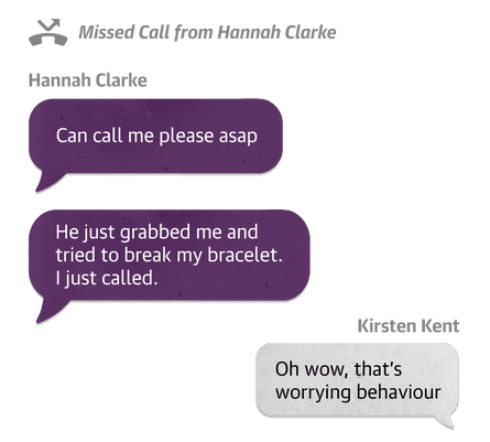 He just grabbed me and tried to break my bracelet. I just called.