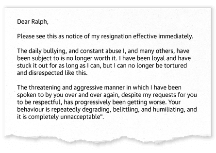 ‘Dear Ralph, Please see this as notice of my resignation effective immediately. The daily bullying, and constant abuse I, and many others, have been subject to is no longer worth it. I have been loyal and have stuck it out for as long as I can, but I can no longer be tortured and disrespected like this. The threatening and aggressive manner in which I have been spoken to by you over and over again, despite my resquests for you to be respectful, has progressively been getting worse. Your behaviour is repeatedly degrading, belittling, and humiliating, and it is completely unreasonable