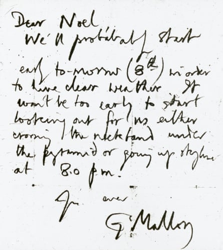 A letter from George Mallory to Captain Noel the day before he disappeared on Everest - ‘Dear Noel, we’ll probably start early to-morrow (8th) in order to have clear weather. It won’t be too early to start looking out for us either crossing the rock band under the pyramid or going up skyline at 8pm. Yours ever, G Mallory