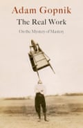 The Real Work: On the Mystery of Mastery by Adam Gopnik