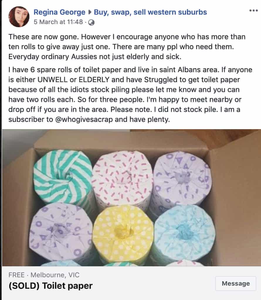 A Facebook post giving away toilet paper that reads: "These are now gone. However I encourage anyone who has more than ten rolls to give away just one. There are many ppl who need them. Everyday ordinary Aussies not just elderly and sick.

I have 6 spare rolls of toilet paper and live in saint Albans area. If anyone is either UNWELL or ELDERLY and have Struggled to get toilet paper because of all the idiots stock piling please let me know and you can have two rolls each. So for three people. I'm happy to meet nearby or drop off if you are in the area. Please note. I did not stock pile. I am a subscriber to @whogivesacrap and have plenty."