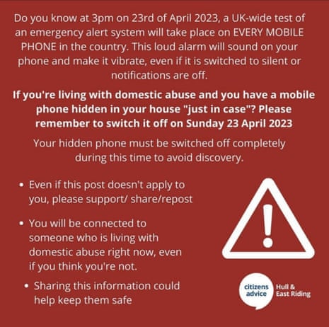 آیا می‌دانید در ساعت 3 بعدازظهر در 23 آوریل 2023، یک آزمایش سیستم هشدار اضطراری در سراسر بریتانیا در همه تلفن‌های همراه در این کشور انجام می‌شود.  این زنگ با صدای بلند بر روی تلفن شما به صدا در می‌آید و آن را به لرزش در می‌آورد، حتی اگر روی بی‌صدا باشد یا اعلان‌ها خاموش باشند. اگر با آزار خانگی زندگی می‌کنید و یک تلفن همراه در خانه خود پنهان کرده‌اید. "محض احتیاط"?  لطفاً به یاد داشته باشید که آن را در یکشنبه 23 آوریل 2023 خاموش کنید، تلفن مخفی شما باید در این مدت کاملاً خاموش شود تا از کشف جلوگیری شود. به کسی که در حال حاضر با آزار خانگی زندگی می‌کند، حتی اگر فکر می‌کنید اینطور نیستید. اشتراک‌گذاری این اطلاعات می‌تواند به حفظ امنیت او کمک کند.