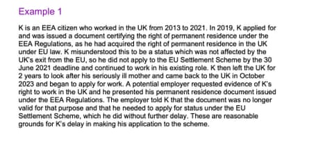 Example 1 K is an EEA citizen who worked in the UK from 2013 to 2021. In 2019, K applied for and received documents proving permanent residence under EEA regulations, as he had already obtained permanent residence in the UK. The UK relies on EU law. K mistakenly believed that this was a status that was not affected by Brexit, so he did not apply for the EU Settlement Scheme before the deadline of 30 June 2021. K then left the UK for two years to take care of his seriously ill mother. He returned to the UK in October 2023 and started applying for jobs. A potential employer asked for evidence of K's right to work in the UK and provided a permanent residence document issued under EEA regulations. The employer told K that the document was no longer valid and that he needed to apply for status under the EU Settlement Scheme, which he applied for immediately. These are all legitimate reasons for K to delay filing an application for the scheme.