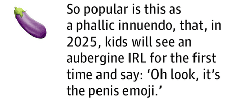 So popular is this as a phallic innuendo, that, in 2025, kids will see an aubergine IRL for the first time and say: ‘Oh look, it’s the penis emoji.’