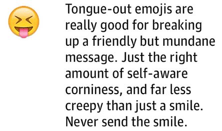 Tongue-out emojis are really good for breaking up a friendly but mundane message. Just the right amount of self-aware corniness, and far less creepy than just a smile. Never send the smile.